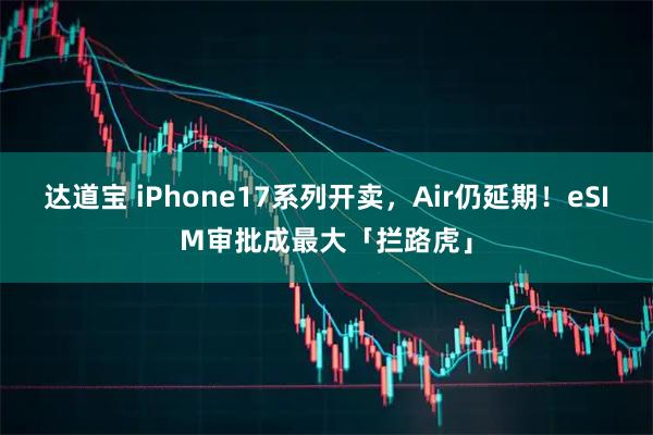 达道宝 iPhone17系列开卖，Air仍延期！eSIM审批成最大「拦路虎」