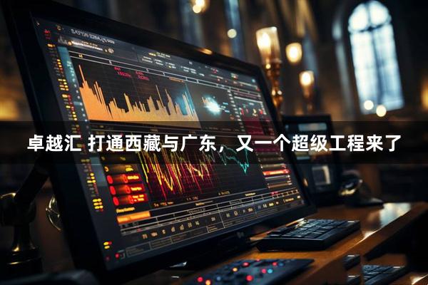 卓越汇 打通西藏与广东，又一个超级工程来了