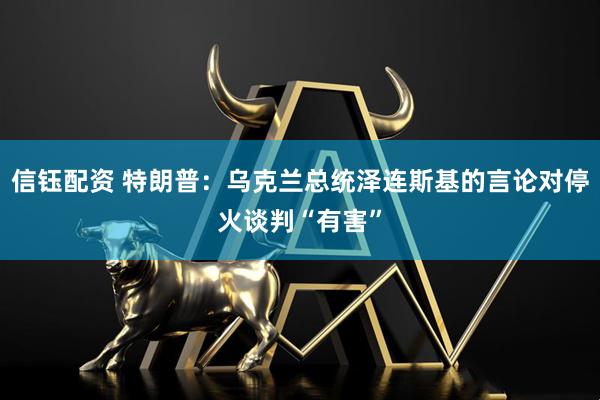 信钰配资 特朗普：乌克兰总统泽连斯基的言论对停火谈判“有害”