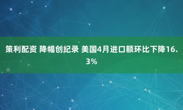 策利配资 降幅创纪录 美国4月进口额环比下降16.3%