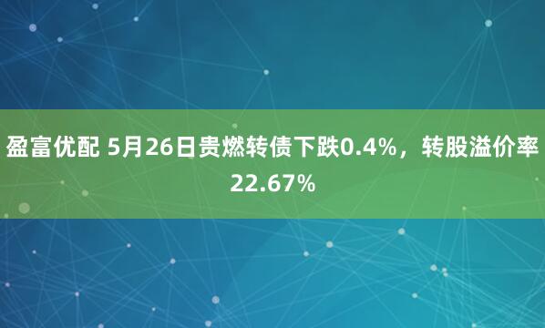 盈富优配 5月26日贵燃转债下跌0.4%，转股溢价率22.67%