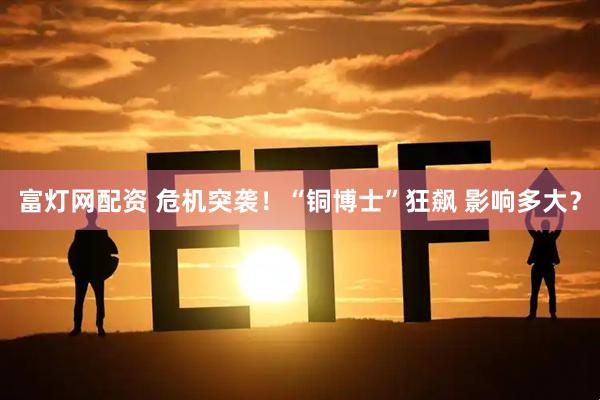富灯网配资 危机突袭！“铜博士”狂飙 影响多大？