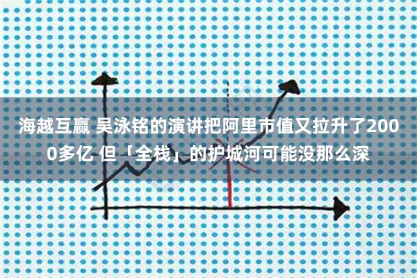 海越互赢 吴泳铭的演讲把阿里市值又拉升了2000多亿 但「全栈」的护城河可能没那么深