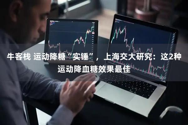 牛客栈 运动降糖“实锤”，上海交大研究：这2种运动降血糖效果最佳