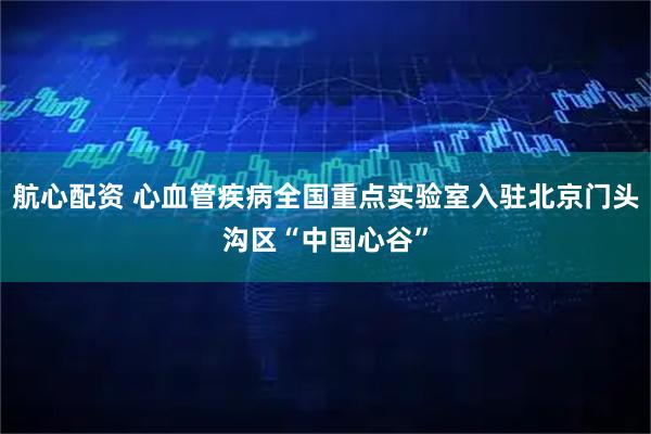航心配资 心血管疾病全国重点实验室入驻北京门头沟区“中国心谷”