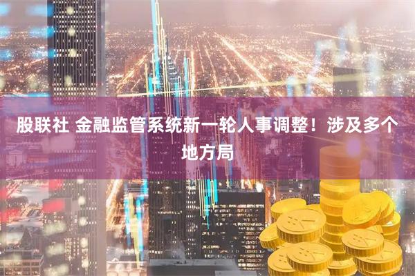 股联社 金融监管系统新一轮人事调整！涉及多个地方局