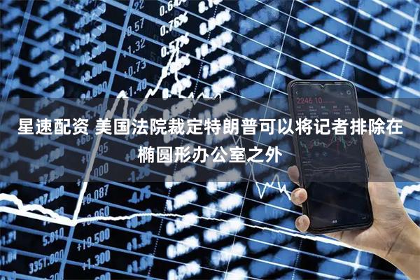 星速配资 美国法院裁定特朗普可以将记者排除在椭圆形办公室之外