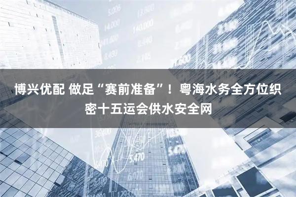 博兴优配 做足“赛前准备”！粤海水务全方位织密十五运会供水安全网