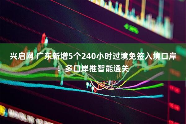 兴启网 广东新增5个240小时过境免签入境口岸！多口岸推智能通关