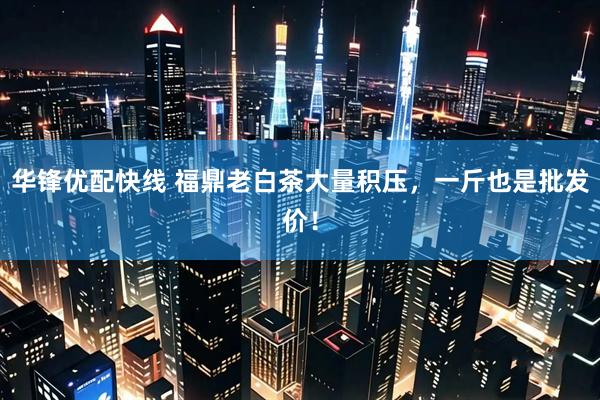 华锋优配快线 福鼎老白茶大量积压，一斤也是批发价！