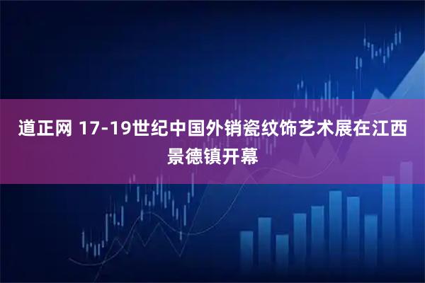 道正网 17-19世纪中国外销瓷纹饰艺术展在江西景德镇开幕