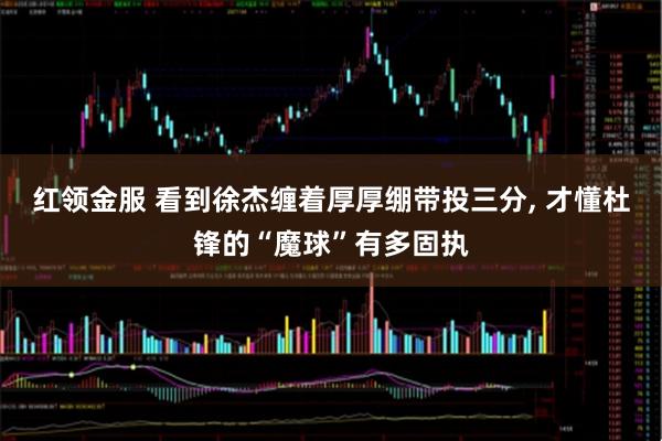 红领金服 看到徐杰缠着厚厚绷带投三分, 才懂杜锋的“魔球”有多固执