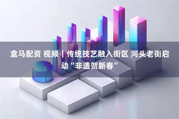 盒马配资 视频｜传统技艺融入街区 河头老街启动“非遗贺新春”