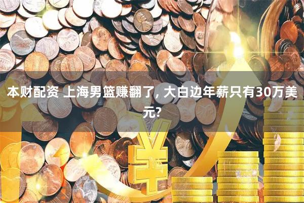 本财配资 上海男篮赚翻了, 大白边年薪只有30万美元?