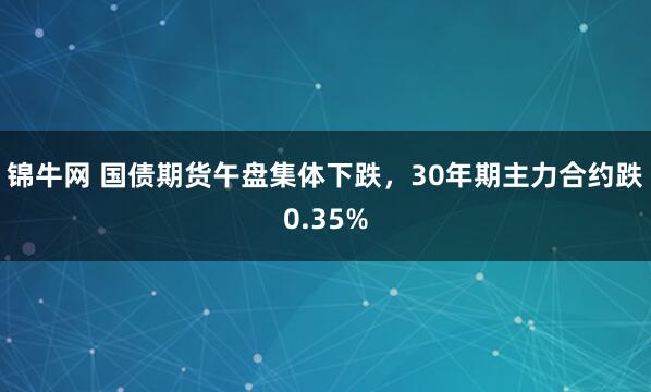 锦牛网 国债期货午盘集体下跌，30年期主力合约跌0.35%