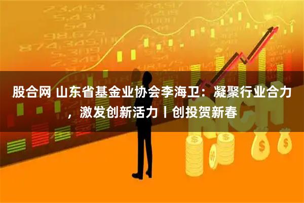 股合网 山东省基金业协会李海卫：凝聚行业合力，激发创新活力丨创投贺新春