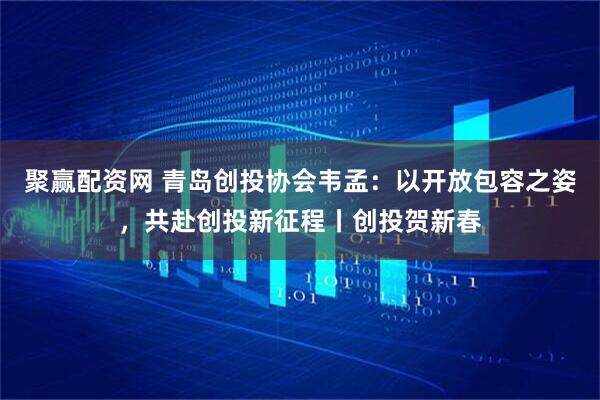 聚赢配资网 青岛创投协会韦孟：以开放包容之姿，共赴创投新征程丨创投贺新春