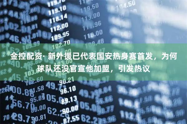 金控配资· 新外援已代表国安热身赛首发，为何球队还没官宣他加盟，引发热议
