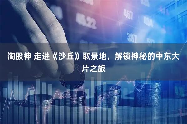 淘股神 走进《沙丘》取景地，解锁神秘的中东大片之旅