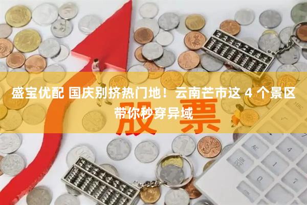 盛宝优配 国庆别挤热门地！云南芒市这 4 个景区带你秒穿异域