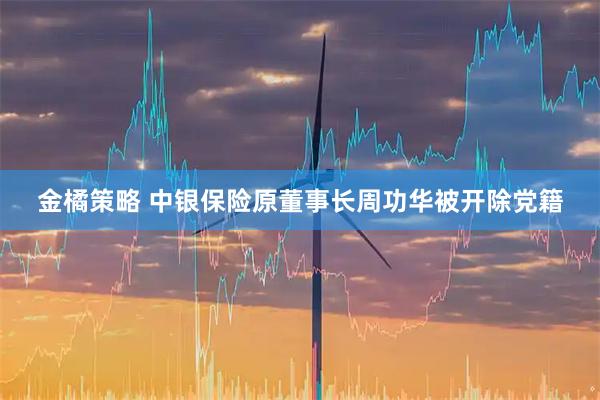 金橘策略 中银保险原董事长周功华被开除党籍