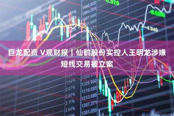 巨龙配资 V观财报｜仙鹤股份实控人王明龙涉嫌短线交易被立案
