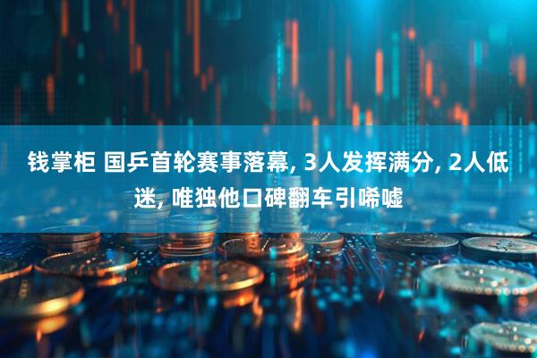 钱掌柜 国乒首轮赛事落幕, 3人发挥满分, 2人低迷, 唯独他口碑翻车引唏嘘