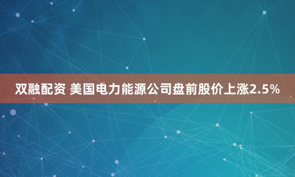 双融配资 美国电力能源公司盘前股价上涨2.5%