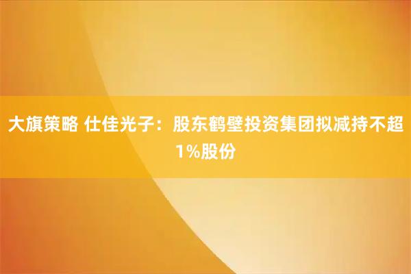 大旗策略 仕佳光子：股东鹤壁投资集团拟减持不超1%股份