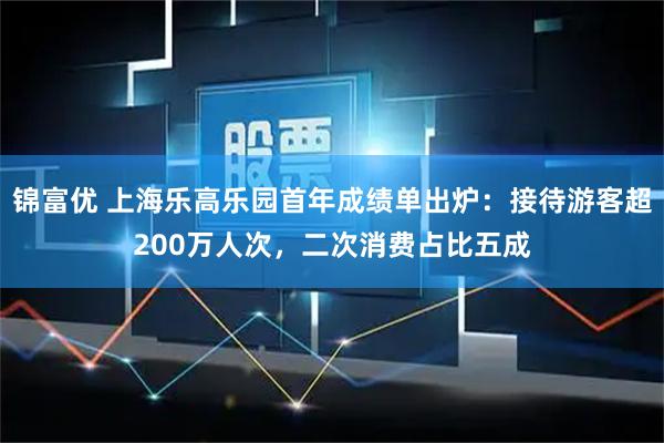 锦富优 上海乐高乐园首年成绩单出炉：接待游客超200万人次，二次消费占比五成
