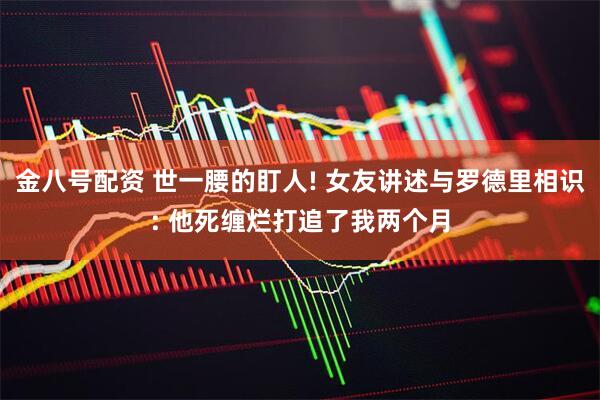 金八号配资 世一腰的盯人! 女友讲述与罗德里相识: 他死缠烂打追了我两个月