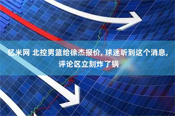 亿米网 北控男篮给徐杰报价, 球迷听到这个消息, 评论区立刻炸了锅